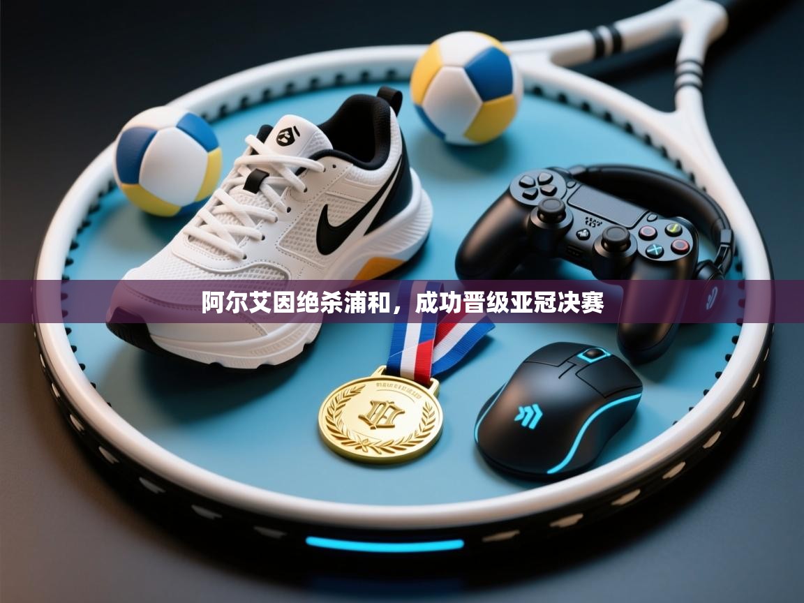 开云数据-阿尔艾因绝杀浦和，成功晋级亚冠决赛