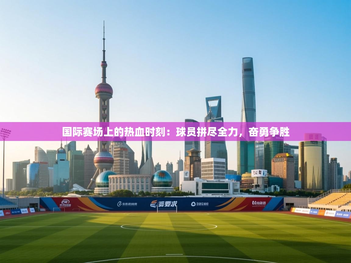 云开体育官网登录入口手机版-国际赛场上的热血时刻：球员拼尽全力，奋勇争胜